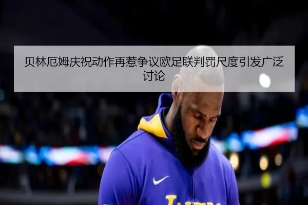 贝林厄姆庆祝动作再惹争议欧足联判罚尺度引发广泛讨论