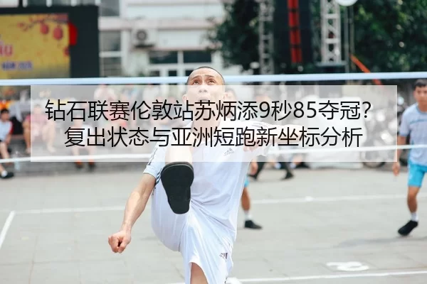 钻石联赛伦敦站苏炳添9秒85夺冠？复出状态与亚洲短跑新坐标分析